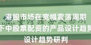 港股市场在宽幅震荡周期背景下中股票配资的产品设计趋势研判