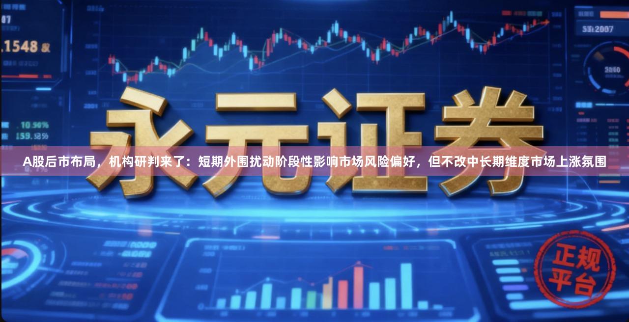 A股后市布局，机构研判来了：短期外围扰动阶段性影响市场风险偏好，但不改中长期维度市场上涨氛围